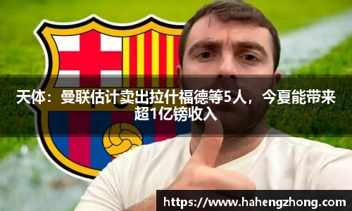 天体：曼联估计卖出拉什福德等5人，今夏能带来超1亿镑收入